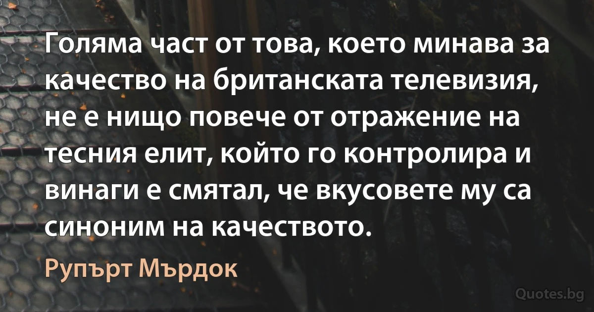 Голяма част от това, което минава за качество на британската телевизия, не е нищо повече от отражение на тесния елит, който го контролира и винаги е смятал, че вкусовете му са синоним на качеството. (Рупърт Мърдок)