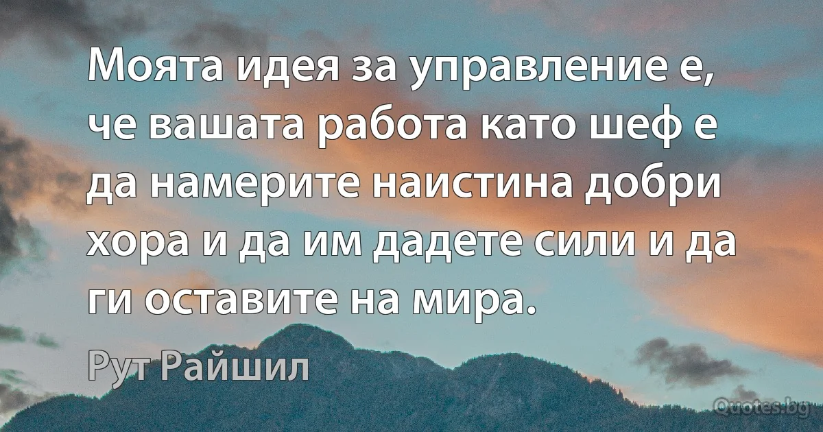 Моята идея за управление е, че вашата работа като шеф е да намерите наистина добри хора и да им дадете сили и да ги оставите на мира. (Рут Райшил)