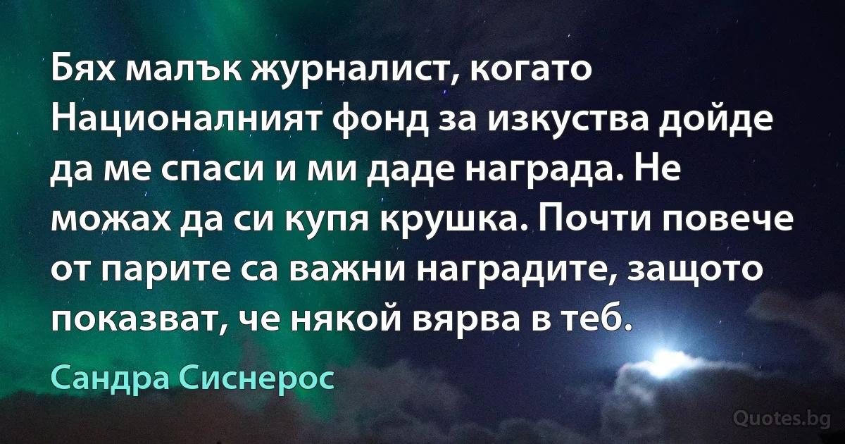 Бях малък журналист, когато Националният фонд за изкуства дойде да ме спаси и ми даде награда. Не можах да си купя крушка. Почти повече от парите са важни наградите, защото показват, че някой вярва в теб. (Сандра Сиснерос)