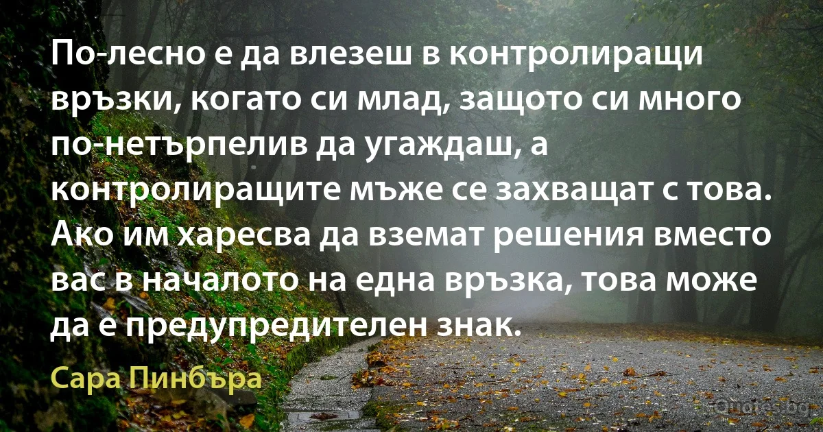 По-лесно е да влезеш в контролиращи връзки, когато си млад, защото си много по-нетърпелив да угаждаш, а контролиращите мъже се захващат с това. Ако им харесва да вземат решения вместо вас в началото на една връзка, това може да е предупредителен знак. (Сара Пинбъра)