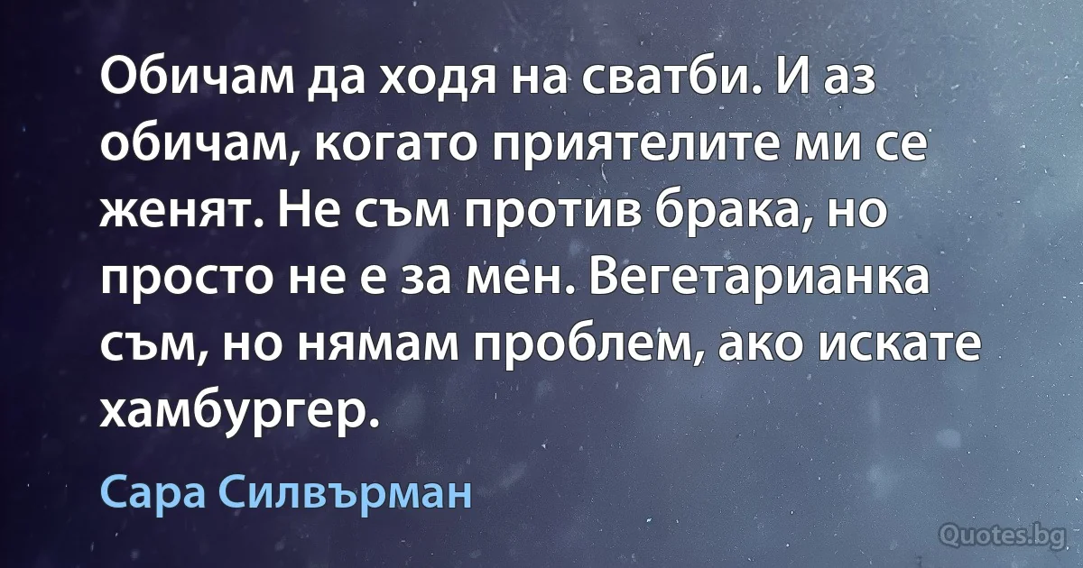 Обичам да ходя на сватби. И аз обичам, когато приятелите ми се женят. Не съм против брака, но просто не е за мен. Вегетарианка съм, но нямам проблем, ако искате хамбургер. (Сара Силвърман)