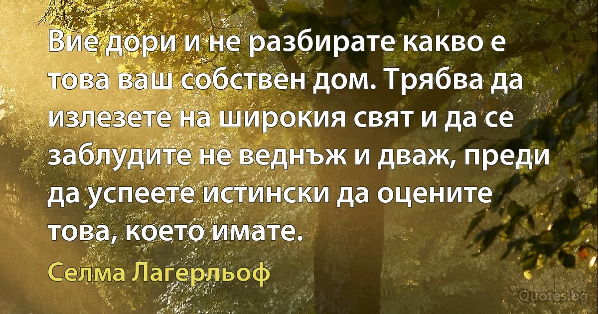 Вие дори и не разбирате какво е това ваш собствен дом. Трябва да излезете на широкия свят и да се заблудите не веднъж и дваж, преди да успеете истински да оцените това, което имате. (Селма Лагерльоф)