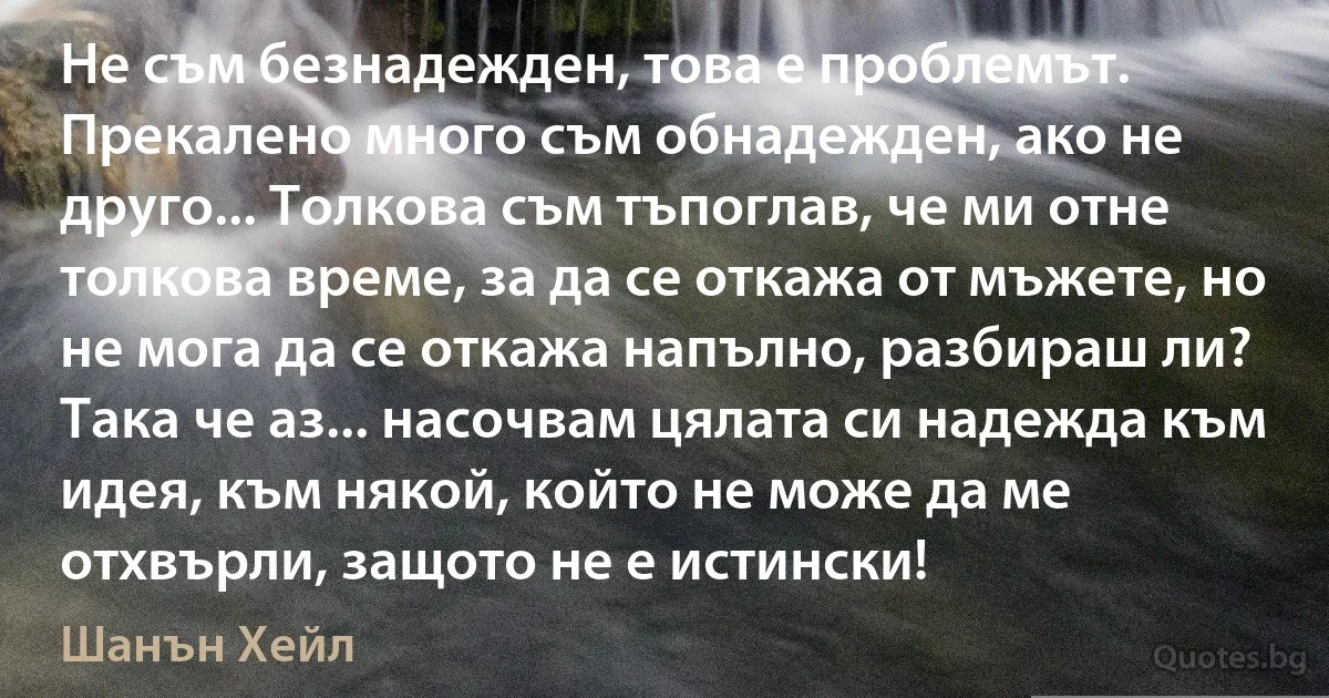 Не съм безнадежден, това е проблемът. Прекалено много съм обнадежден, ако не друго... Толкова съм тъпоглав, че ми отне толкова време, за да се откажа от мъжете, но не мога да се откажа напълно, разбираш ли? Така че аз... насочвам цялата си надежда към идея, към някой, който не може да ме отхвърли, защото не е истински! (Шанън Хейл)