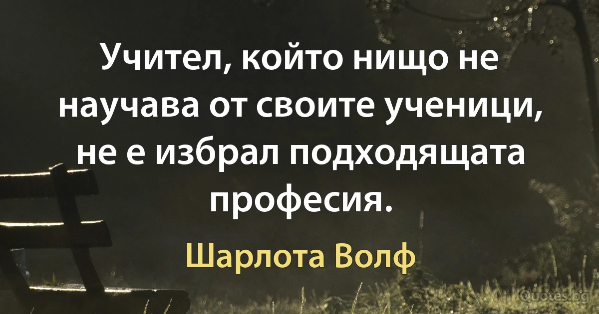 Учител, който нищо не научава от своите ученици, не е избрал подходящата професия. (Шарлота Волф)