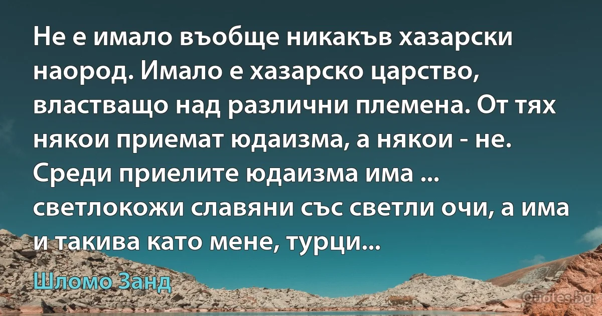 Не е имало въобще никакъв хазарски наород. Имало е хазарско царство, властващо над различни племена. От тях някои приемат юдаизма, а някои - не. Среди приелите юдаизма има ... светлокожи славяни със светли очи, а има и такива като мене, турци... (Шломо Занд)