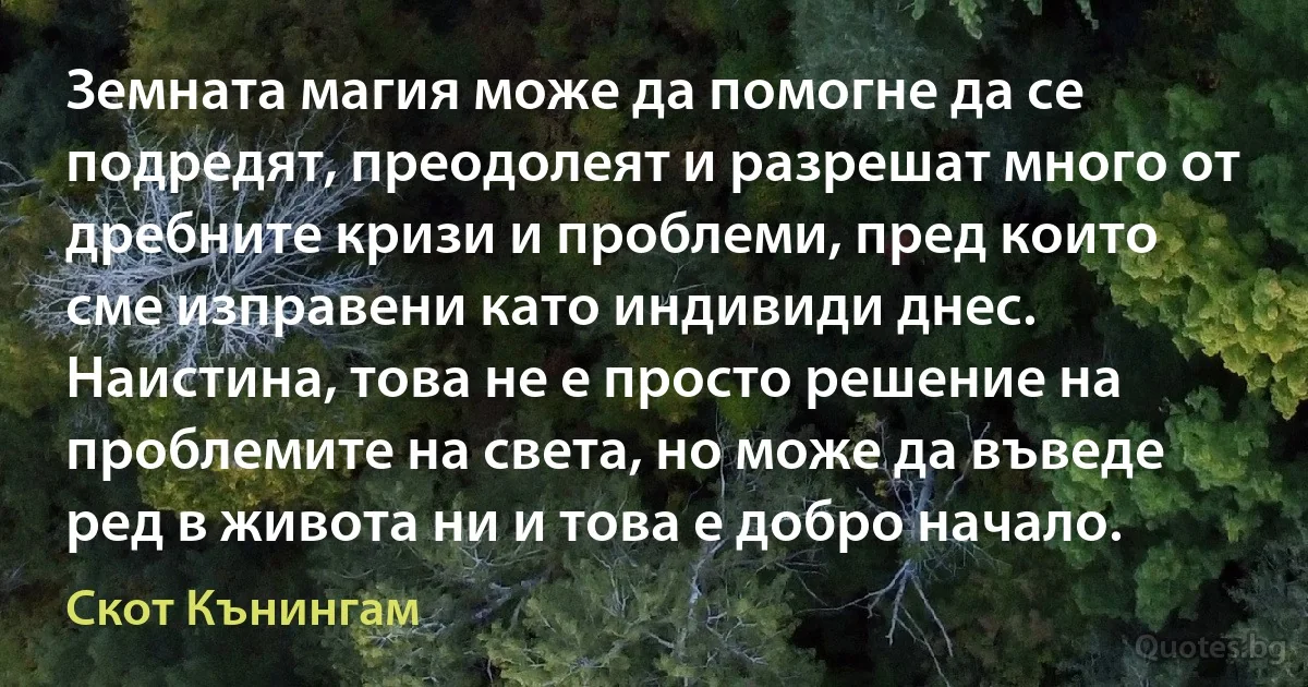 Земната магия може да помогне да се подредят, преодолеят и разрешат много от дребните кризи и проблеми, пред които сме изправени като индивиди днес. Наистина, това не е просто решение на проблемите на света, но може да въведе ред в живота ни и това е добро начало. (Скот Кънингам)