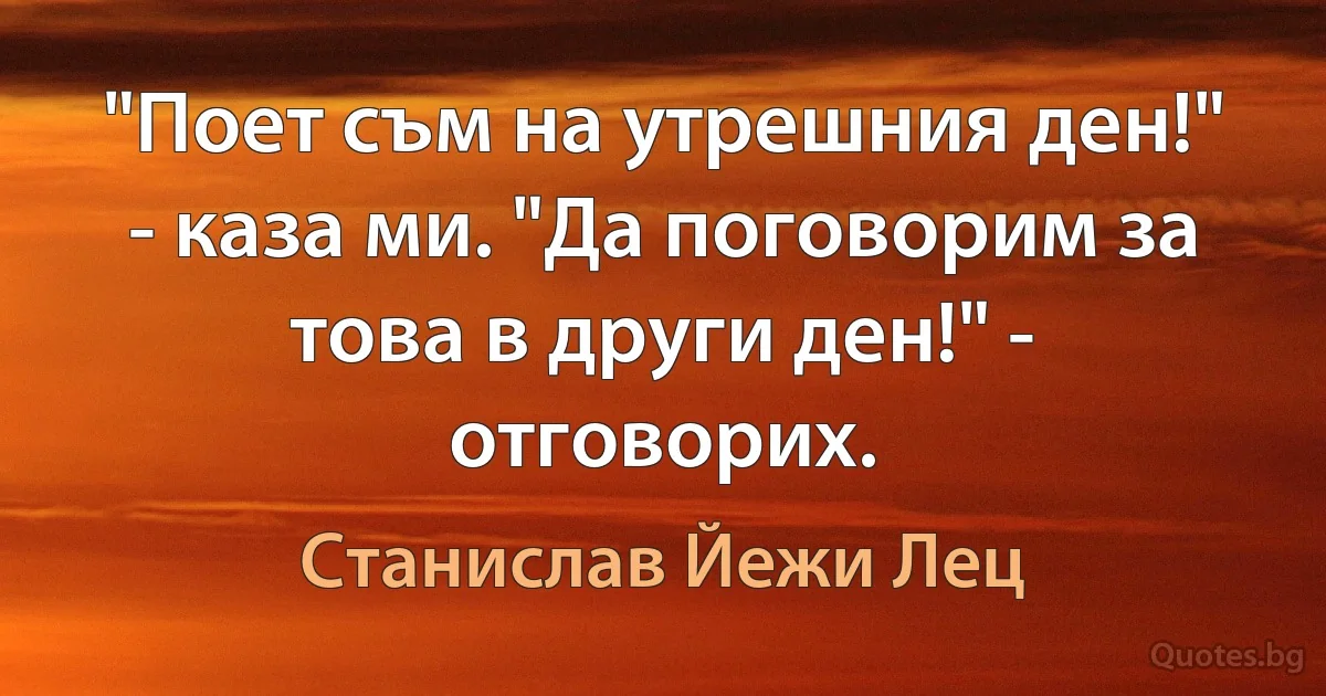 "Поет съм на утрешния ден!" - каза ми. "Да поговорим за това в други ден!" - отговорих. (Станислав Йежи Лец)