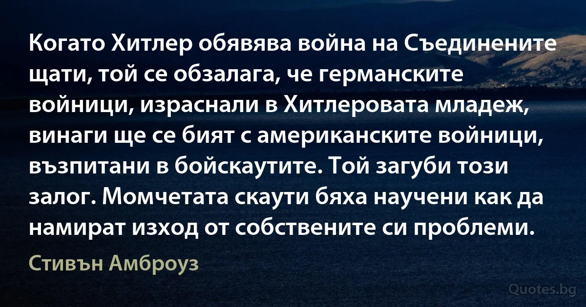 Когато Хитлер обявява война на Съединените щати, той се обзалага, че германските войници, израснали в Хитлеровата младеж, винаги ще се бият с американските войници, възпитани в бойскаутите. Той загуби този залог. Момчетата скаути бяха научени как да намират изход от собствените си проблеми. (Стивън Амброуз)