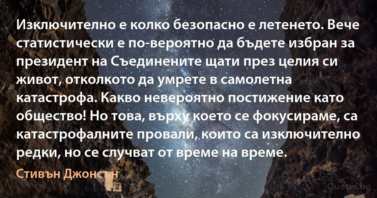 Изключително е колко безопасно е летенето. Вече статистически е по-вероятно да бъдете избран за президент на Съединените щати през целия си живот, отколкото да умрете в самолетна катастрофа. Какво невероятно постижение като общество! Но това, върху което се фокусираме, са катастрофалните провали, които са изключително редки, но се случват от време на време. (Стивън Джонсън)