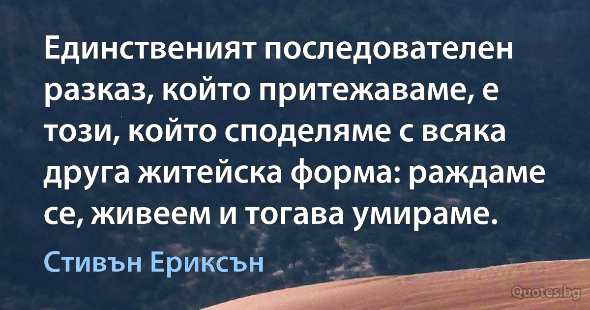 Единственият последователен разказ, който притежаваме, е този, който споделяме с всяка друга житейска форма: раждаме се, живеем и тогава умираме. (Стивън Ериксън)