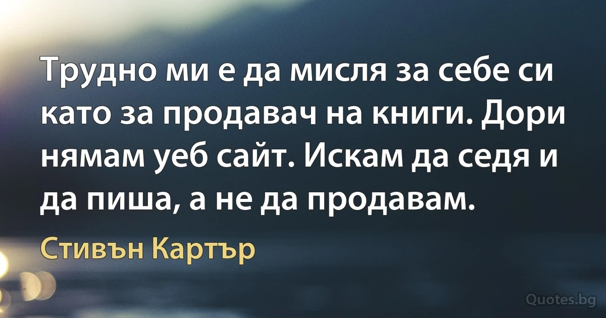 Трудно ми е да мисля за себе си като за продавач на книги. Дори нямам уеб сайт. Искам да седя и да пиша, а не да продавам. (Стивън Картър)