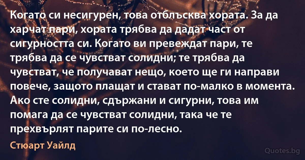 Когато си несигурен, това отблъсква хората. За да харчат пари, хората трябва да дадат част от сигурността си. Когато ви превеждат пари, те трябва да се чувстват солидни; те трябва да чувстват, че получават нещо, което ще ги направи повече, защото плащат и стават по-малко в момента. Ако сте солидни, сдържани и сигурни, това им помага да се чувстват солидни, така че те прехвърлят парите си по-лесно. (Стюарт Уайлд)