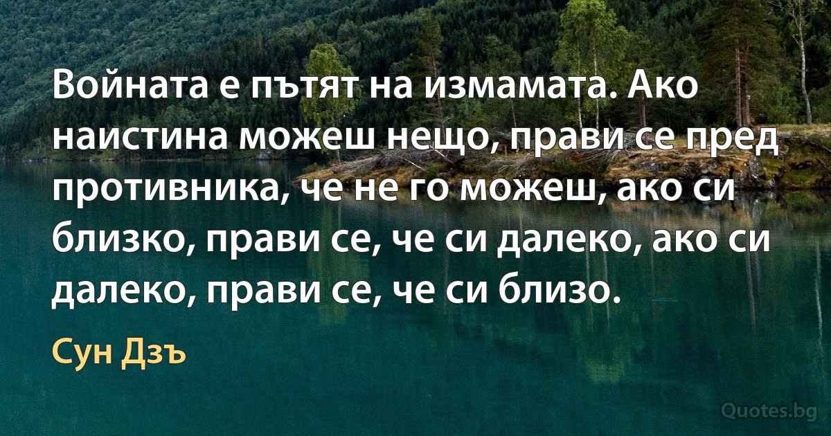 Войната е пътят на измамата. Ако наистина можеш нещо, прави се пред противника, че не го можеш, ако си близко, прави се, че си далеко, ако си далеко, прави се, че си близо. (Сун Дзъ)