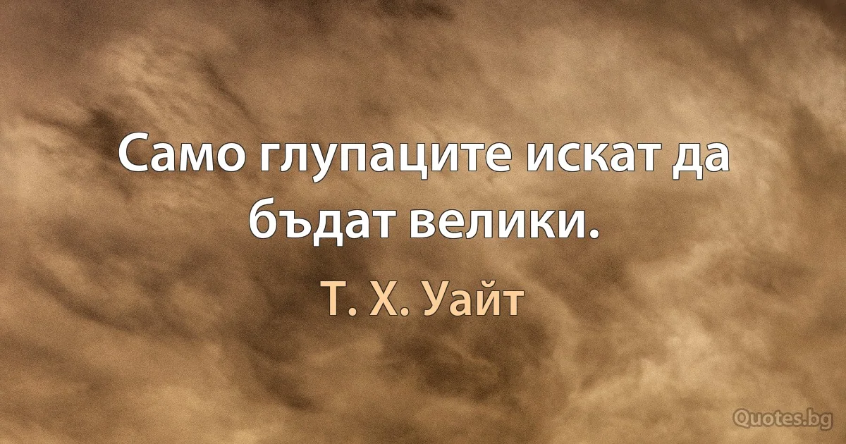 Само глупаците искат да бъдат велики. (Т. Х. Уайт)