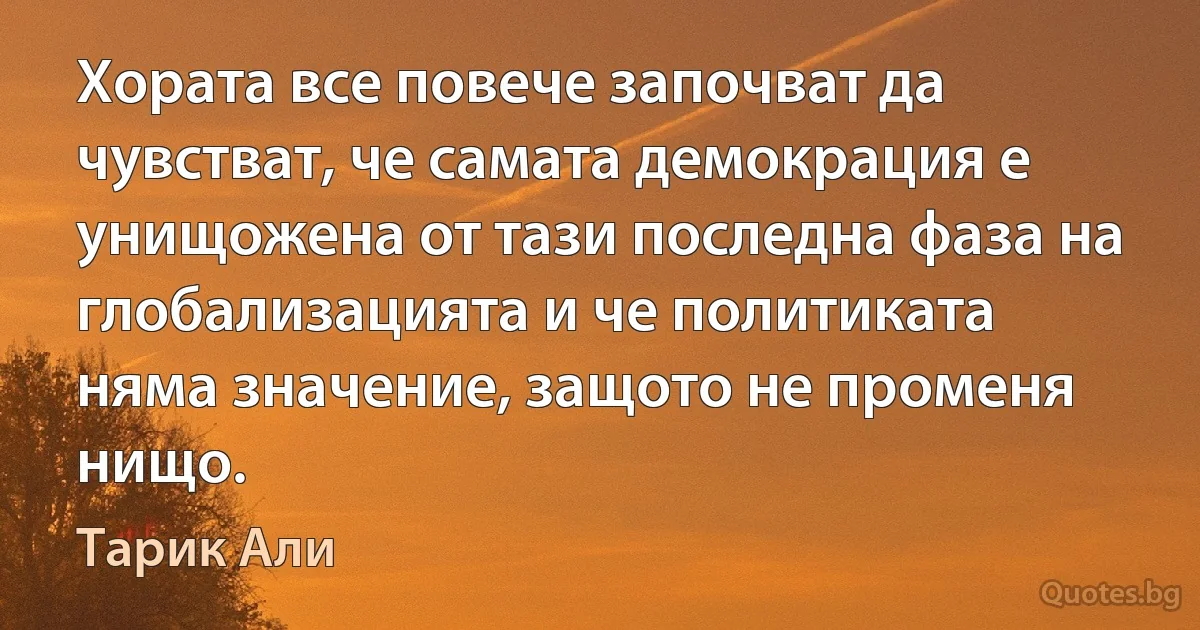 Хората все повече започват да чувстват, че самата демокрация е унищожена от тази последна фаза на глобализацията и че политиката няма значение, защото не променя нищо. (Тарик Али)