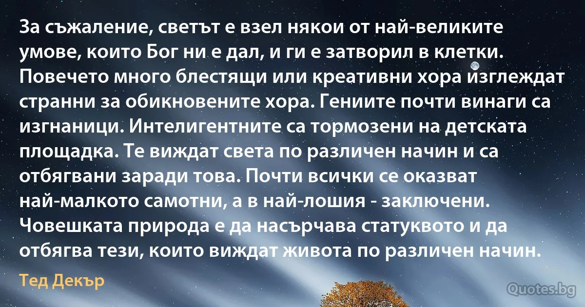 За съжаление, светът е взел някои от най-великите умове, които Бог ни е дал, и ги е затворил в клетки. Повечето много блестящи или креативни хора изглеждат странни за обикновените хора. Гениите почти винаги са изгнаници. Интелигентните са тормозени на детската площадка. Те виждат света по различен начин и са отбягвани заради това. Почти всички се оказват най-малкото самотни, а в най-лошия - заключени. Човешката природа е да насърчава статуквото и да отбягва тези, които виждат живота по различен начин. (Тед Декър)