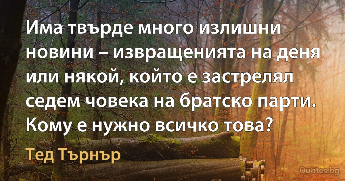 Има твърде много излишни новини – извращенията на деня или някой, който е застрелял седем човека на братско парти. Кому е нужно всичко това? (Тед Търнър)