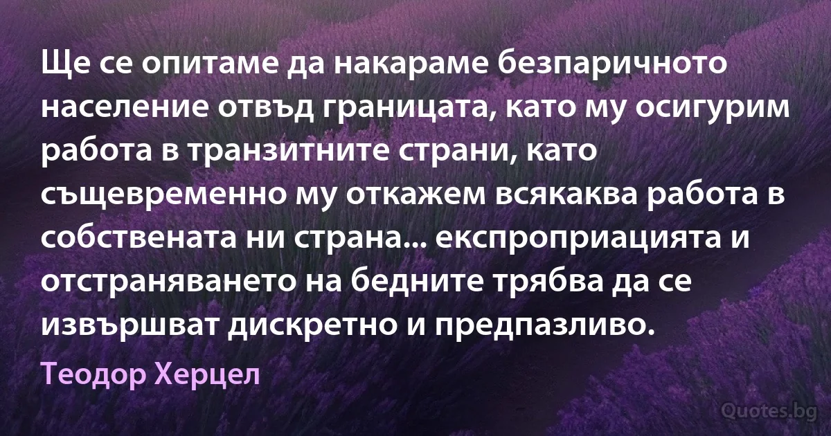 Ще се опитаме да накараме безпаричното население отвъд границата, като му осигурим работа в транзитните страни, като същевременно му откажем всякаква работа в собствената ни страна... експроприацията и отстраняването на бедните трябва да се извършват дискретно и предпазливо. (Теодор Херцел)