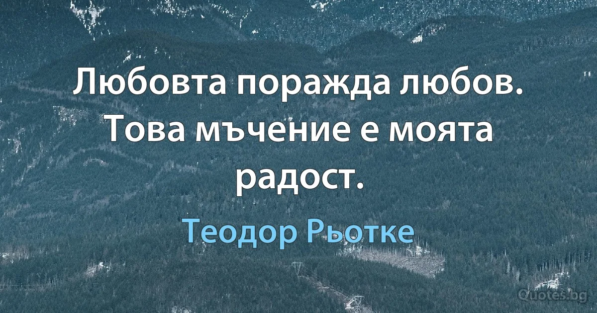 Любовта поражда любов. Това мъчение е моята радост. (Теодор Рьотке)