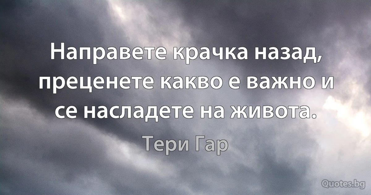 Направете крачка назад, преценете какво е важно и се насладете на живота. (Тери Гар)