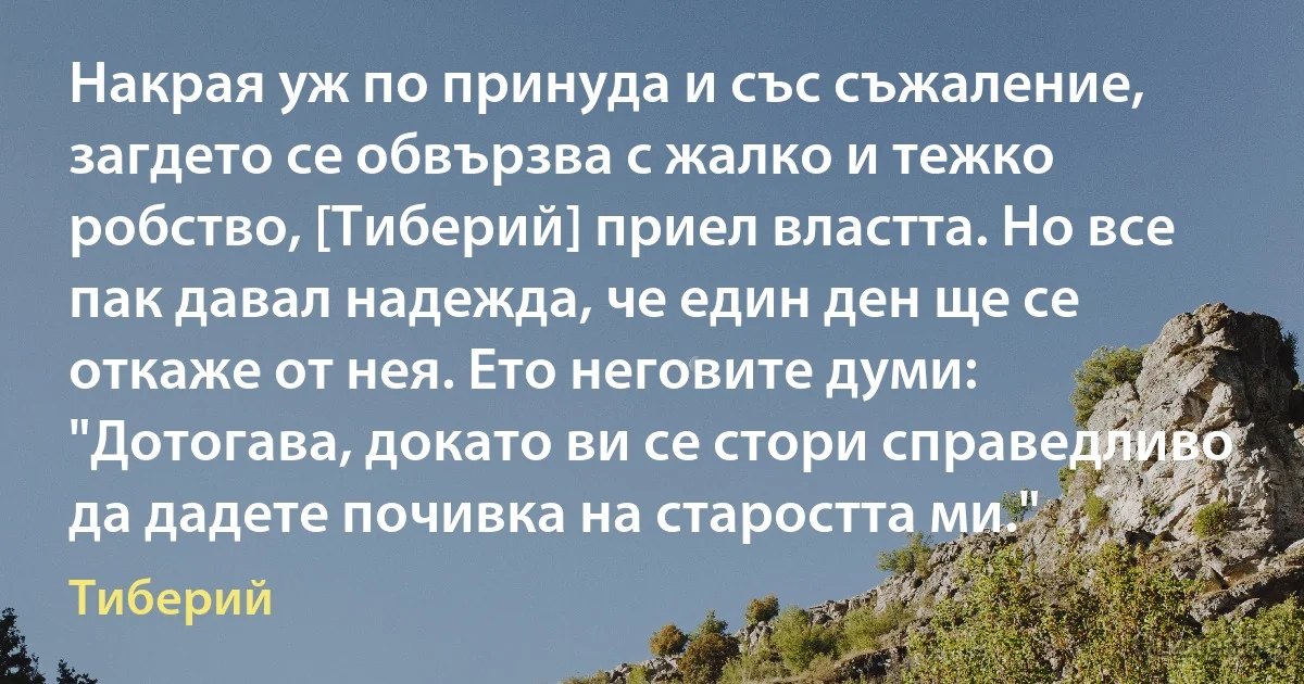 Накрая уж по принуда и със съжаление, загдето се обвързва с жалко и тежко робство, [Тиберий] приел властта. Но все пак давал надежда, че един ден ще се откаже от нея. Ето неговите думи: "Дотогава, докато ви се стори справедливо да дадете почивка на старостта ми." (Тиберий)