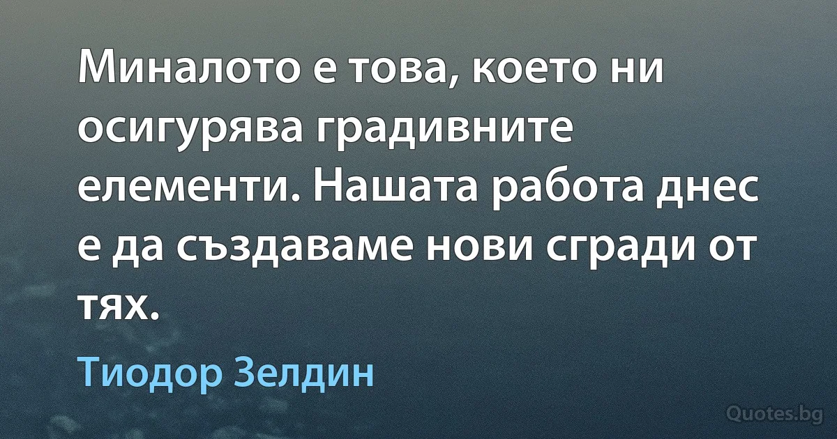 Миналото е това, което ни осигурява градивните елементи. Нашата работа днес е да създаваме нови сгради от тях. (Тиодор Зелдин)