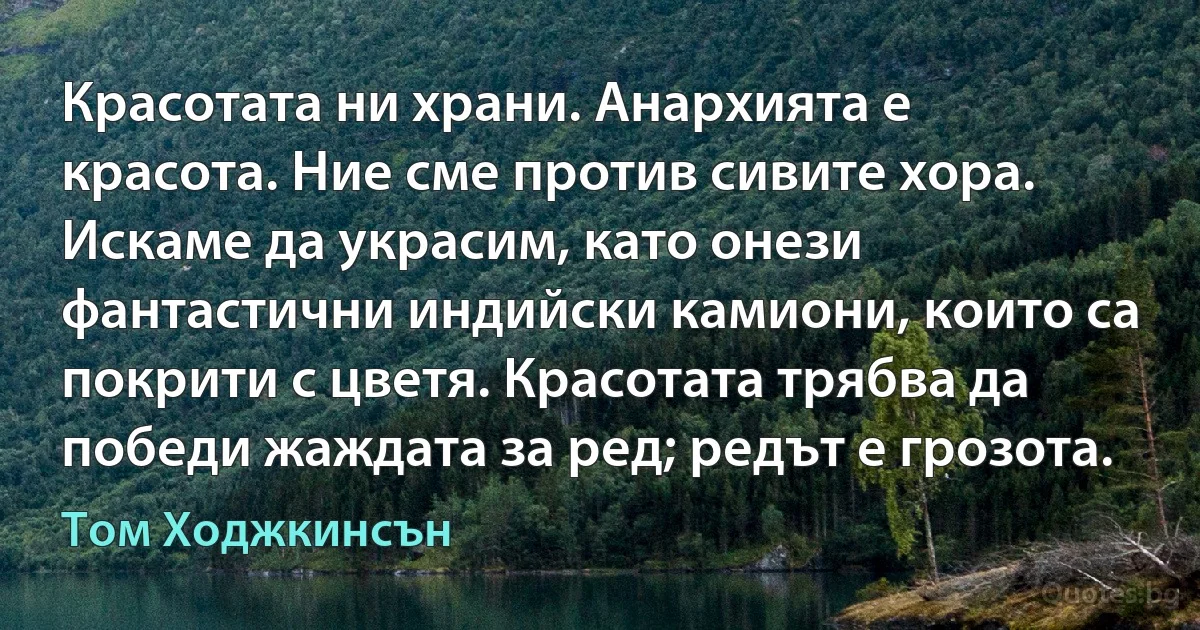 Красотата ни храни. Анархията е красота. Ние сме против сивите хора. Искаме да украсим, като онези фантастични индийски камиони, които са покрити с цветя. Красотата трябва да победи жаждата за ред; редът е грозота. (Том Ходжкинсън)