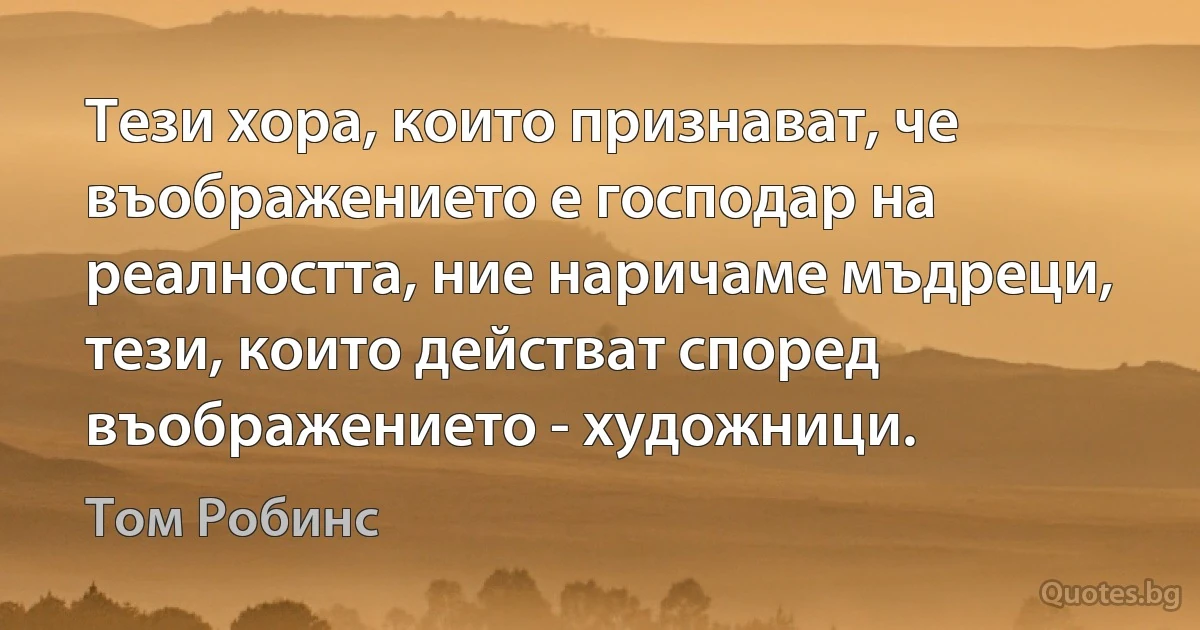 Тези хора, които признават, че въображението е господар на реалността, ние наричаме мъдреци, тези, които действат според въображението - художници. (Том Робинс)