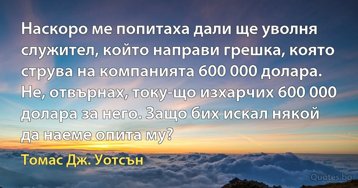 Наскоро ме попитаха дали ще уволня служител, който направи грешка, която струва на компанията 600 000 долара. Не, отвърнах, току-що изхарчих 600 000 долара за него. Защо бих искал някой да наеме опита му? (Томас Дж. Уотсън)