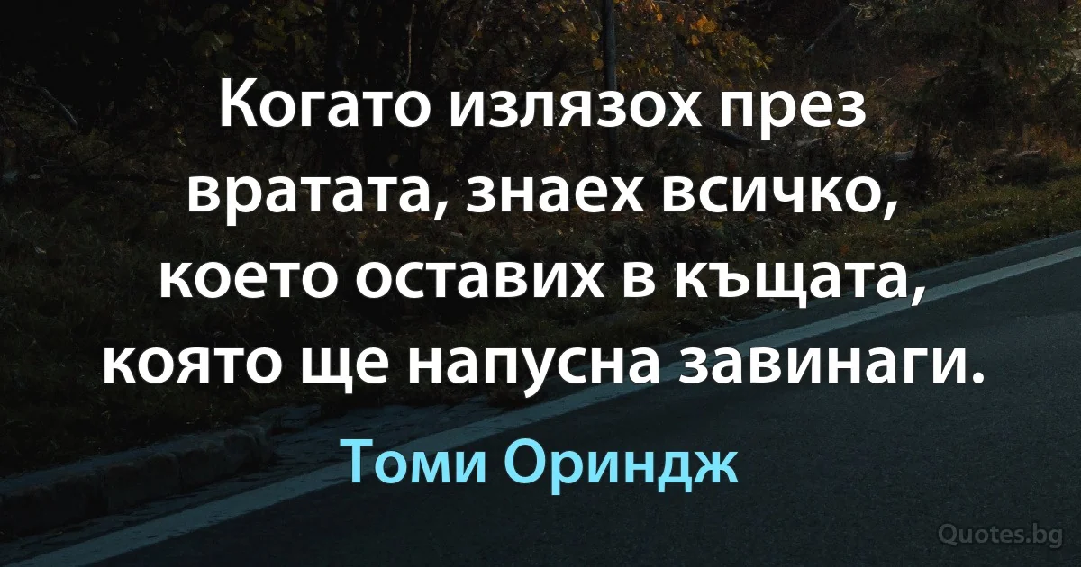 Когато излязох през вратата, знаех всичко, което оставих в къщата, която ще напусна завинаги. (Томи Ориндж)