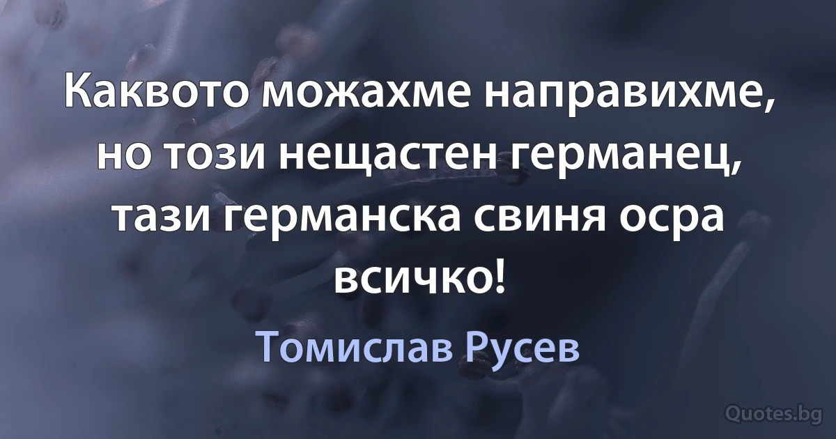 Каквото можахме направихме, но този нещастен германец, тази германска свиня осра всичко! (Томислав Русев)