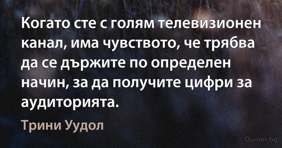 Когато сте с голям телевизионен канал, има чувството, че трябва да се държите по определен начин, за да получите цифри за аудиторията. (Трини Уудол)