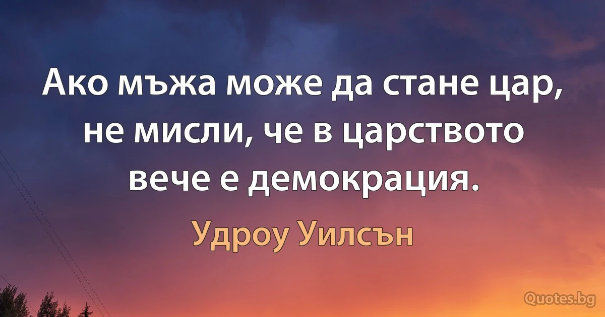 Ако мъжа може да стане цар, не мисли, че в царството вече е демокрация. (Удроу Уилсън)