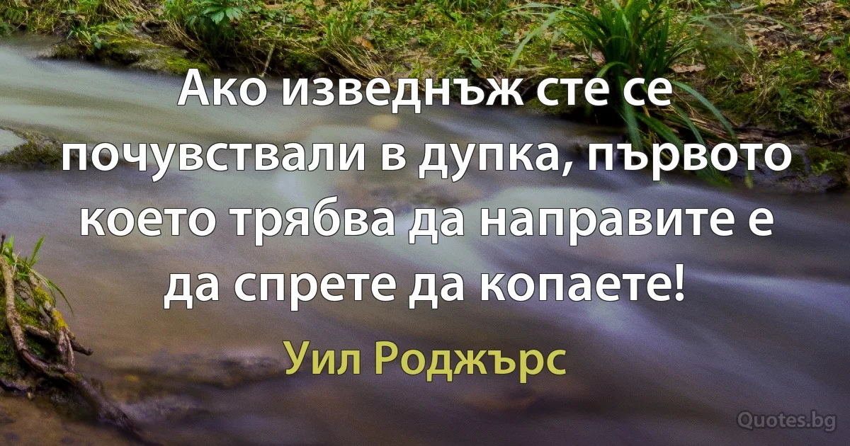 Ако изведнъж сте се почувствали в дупка, първото което трябва да направите е да спрете да копаете! (Уил Роджърс)