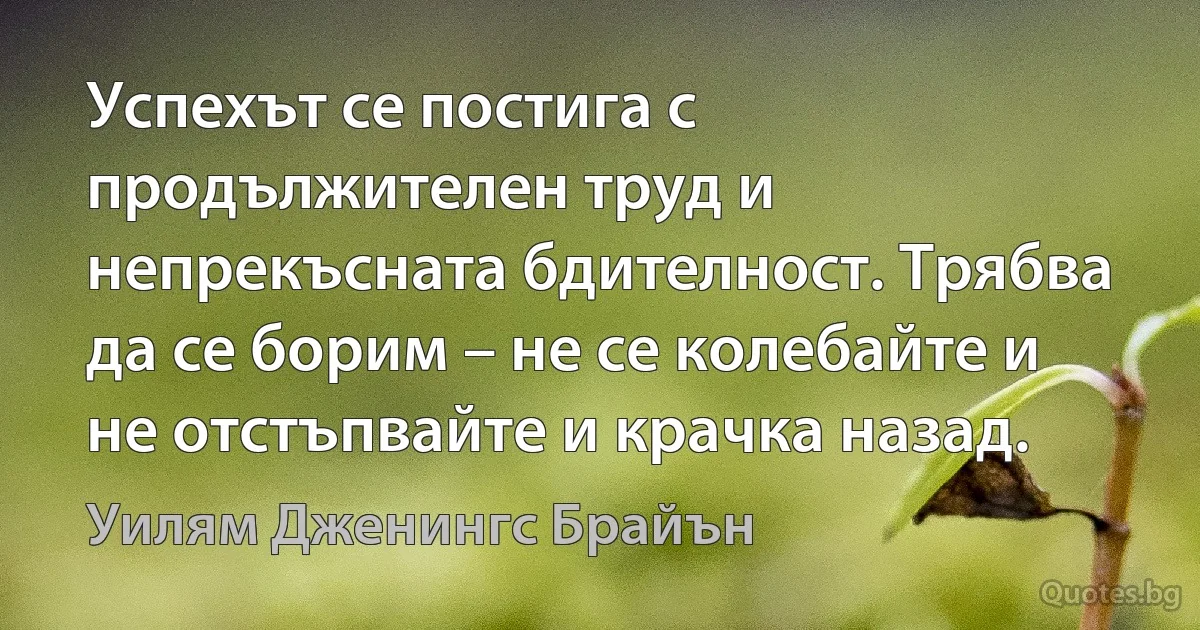 Успехът се постига с продължителен труд и непрекъсната бдителност. Трябва да се борим – не се колебайте и не отстъпвайте и крачка назад. (Уилям Дженингс Брайън)