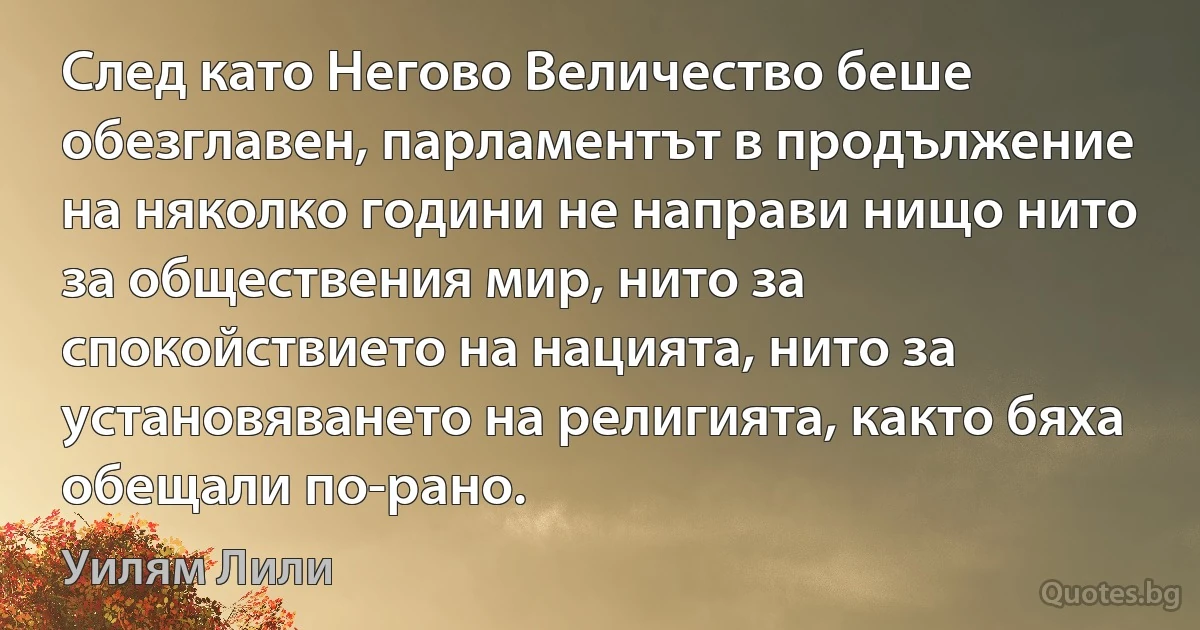 След като Негово Величество беше обезглавен, парламентът в продължение на няколко години не направи нищо нито за обществения мир, нито за спокойствието на нацията, нито за установяването на религията, както бяха обещали по-рано. (Уилям Лили)