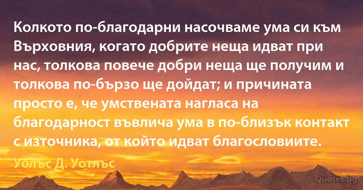 Колкото по-благодарни насочваме ума си към Върховния, когато добрите неща идват при нас, толкова повече добри неща ще получим и толкова по-бързо ще дойдат; и причината просто е, че умствената нагласа на благодарност въвлича ума в по-близък контакт с източника, от който идват благословиите. (Уолъс Д. Уотлъс)