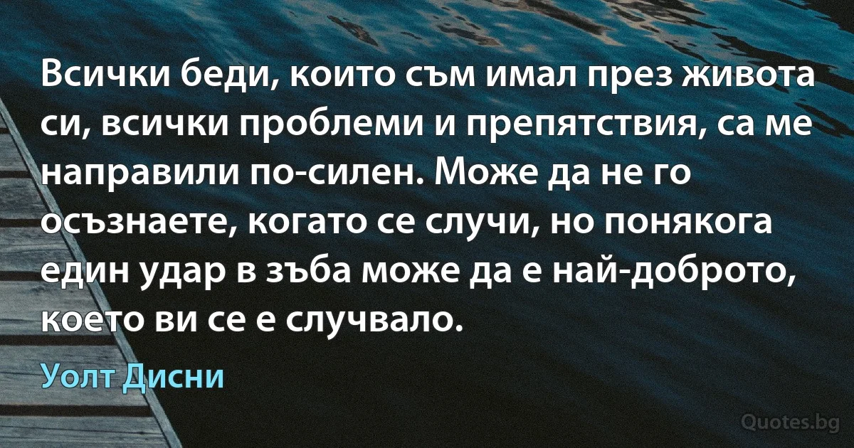 Всички беди, които съм имал през живота си, всички проблеми и препятствия, са ме направили по-силен. Може да не го осъзнаете, когато се случи, но понякога един удар в зъба може да е най-доброто, което ви се е случвало. (Уолт Дисни)