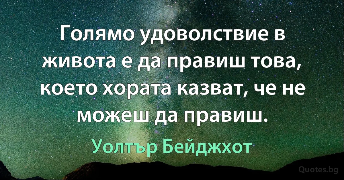 Голямо удоволствие в живота е да правиш това, което хората казват, че не можеш да правиш. (Уолтър Бейджхот)