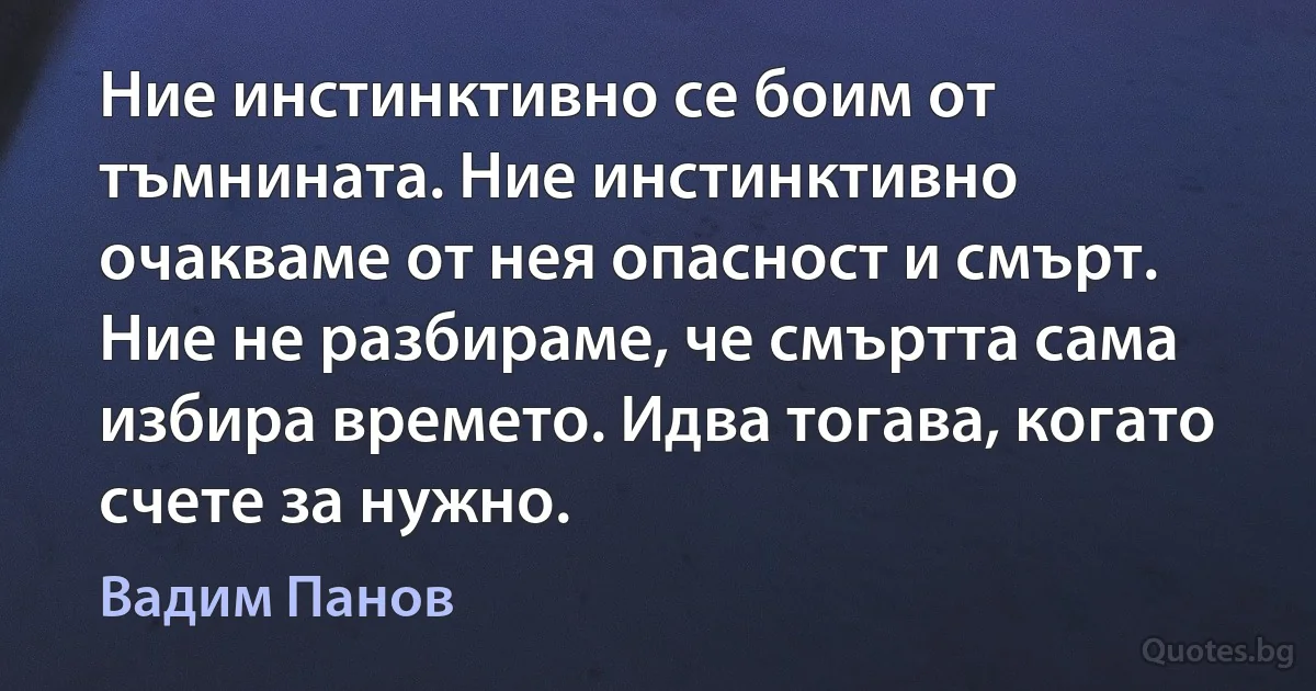 Ние инстинктивно се боим от тъмнината. Ние инстинктивно очакваме от нея опасност и смърт. Ние не разбираме, че смъртта сама избира времето. Идва тогава, когато счете за нужно. (Вадим Панов)