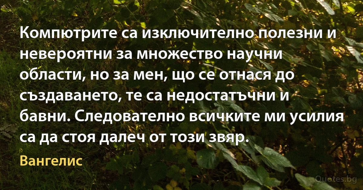 Компютрите са изключително полезни и невероятни за множество научни области, но за мен, що се отнася до създаването, те са недостатъчни и бавни. Следователно всичките ми усилия са да стоя далеч от този звяр. (Вангелис)