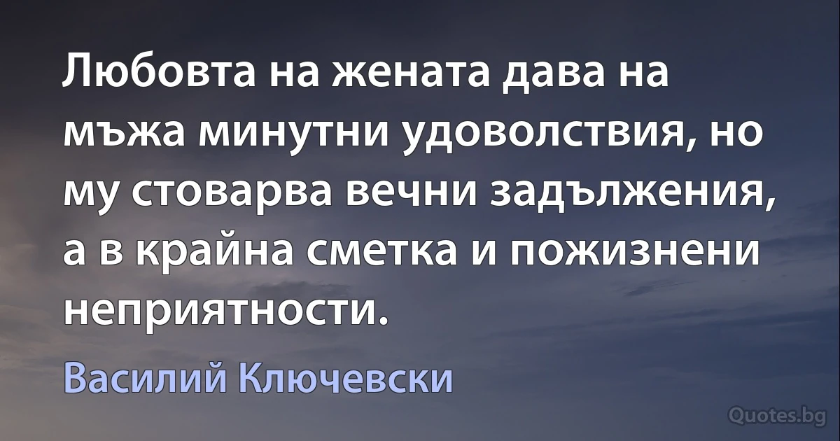 Любовта на жената дава на мъжa минутни удоволствия, но му стоварва вечни задължения, а в крайна сметка и пожизнени неприятности. (Василий Ключевски)