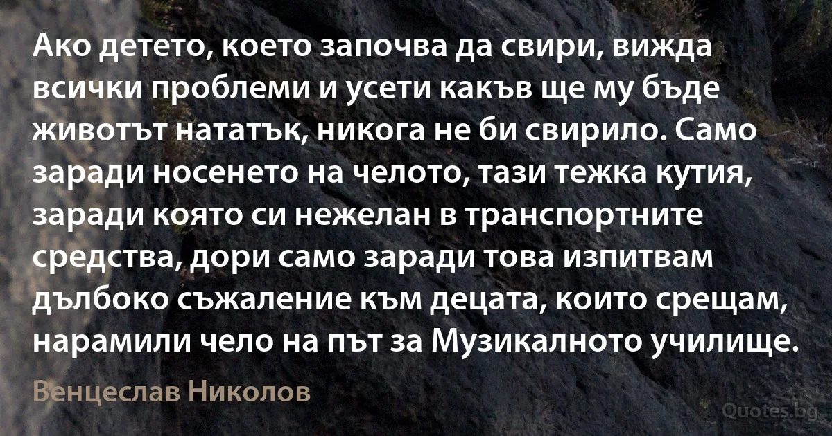 Ако детето, което започва да свири, вижда всички проблеми и усети какъв ще му бъде животът нататък, никога не би свирило. Само заради носенето на челото, тази тежка кутия, заради която си нежелан в транспортните средства, дори само заради това изпитвам дълбоко съжаление към децата, които срещам, нарамили чело на път за Музикалното училище. (Венцеслав Николов)