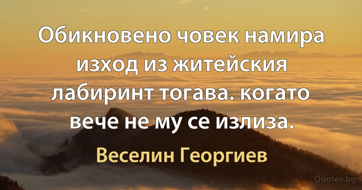 Обикновено човек намира изход из житейския лабиринт тогава. когато вече не му се излиза. (Веселин Георгиев)