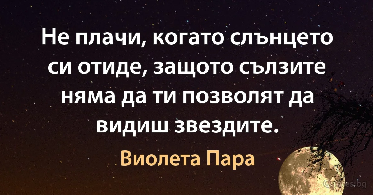 Не плачи, когато слънцето си отиде, защото сълзите няма да ти позволят да видиш звездите. (Виолета Пара)