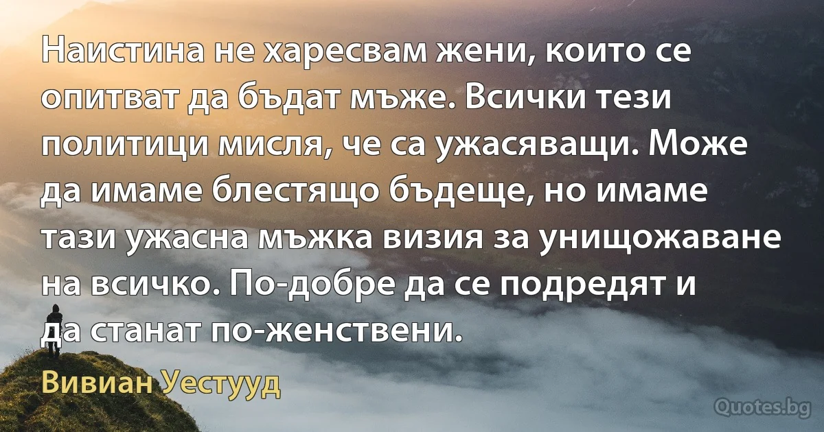 Наистина не харесвам жени, които се опитват да бъдат мъже. Всички тези политици мисля, че са ужасяващи. Може да имаме блестящо бъдеще, но имаме тази ужасна мъжка визия за унищожаване на всичко. По-добре да се подредят и да станат по-женствени. (Вивиан Уестууд)