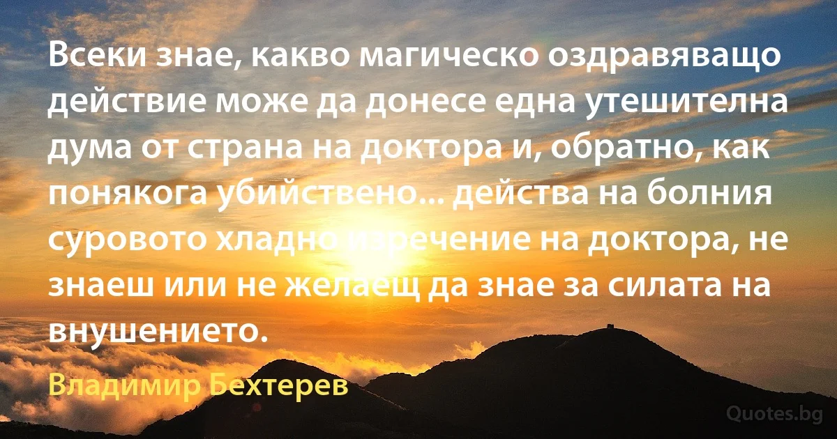 Всеки знае, какво магическо оздравяващо действие може да донесе една утешителна дума от страна на доктора и, обратно, как понякога убийствено... действа на болния суровото хладно изречение на доктора, не знаеш или не желаещ да знае за силата на внушението. (Владимир Бехтерев)