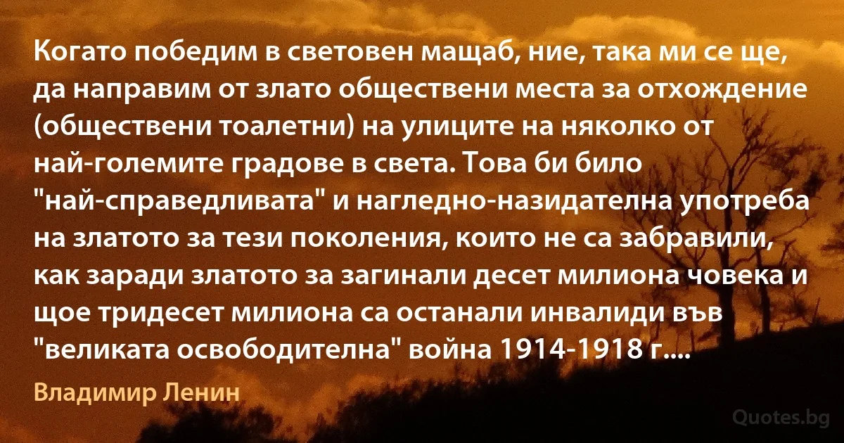 Когато победим в световен мащаб, ние, така ми се ще, да направим от злато обществени места за отхождение (обществени тоалетни) на улиците на няколко от най-големите градове в света. Това би било "най-справедливата" и нагледно-назидателна употреба на златото за тези поколения, които не са забравили, как заради златото за загинали десет милиона човека и щое тридесет милиона са останали инвалиди във "великата освободителна" война 1914-1918 г.... (Владимир Ленин)