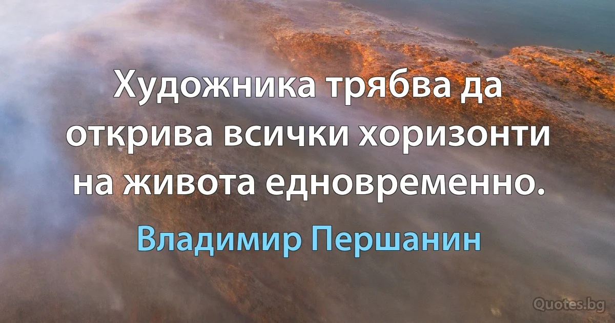 Художника трябва да открива всички хоризонти на живота едновременно. (Владимир Першанин)