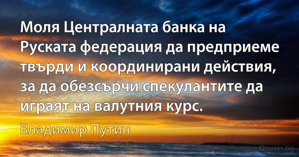 Моля Централната банка на Руската федерация да предприеме твърди и координирани действия, за да обезсърчи спекулантите да играят на валутния курс. (Владимир Путин)